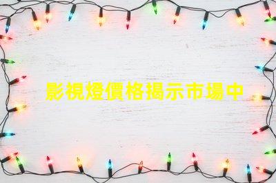 影視燈價格揭示市場中的隱藏成本與價值