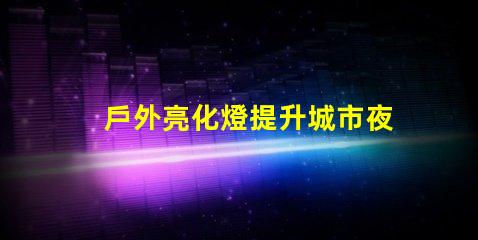 戶外亮化燈提升城市夜景的必備選擇嗎