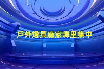 戶外燈具廠家哪里集中探索最具競爭力的生產(chǎn)聚集地