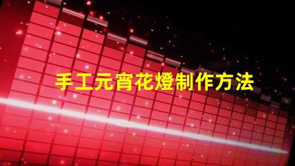 手工元宵花燈制作方法揭秘傳統(tǒng)元宵花燈DIY技巧