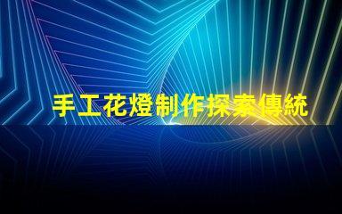 手工花燈制作探索傳統(tǒng)藝術(shù)與現(xiàn)代設(shè)計(jì)的完美結(jié)合