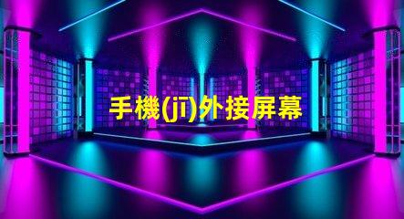 手機(jī)外接屏幕提升工作效率的最佳選擇
