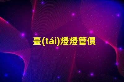 臺(tái)燈燈管價(jià)格揭示市場(chǎng)價(jià)格背后的真相