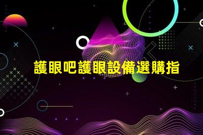 護眼吧護眼設備選購指南,提升視覺舒適度